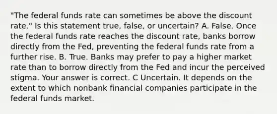 "The federal funds rate can sometimes be above the discount​ rate." Is this statement​ true, false, or​ uncertain? A. False. Once the federal funds rate reaches the discount​ rate, banks borrow directly from the​ Fed, preventing the federal funds rate from a further rise. B. True. Banks may prefer to pay a higher market rate than to borrow directly from the Fed and incur the perceived stigma. Your answer is correct. C Uncertain. It depends on the extent to which nonbank financial companies participate in the federal funds market.