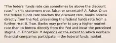 ​"The federal funds rate can sometimes be above the discount​ rate." Is this statement​ true, false, or​ uncertain? A. False. Once the federal funds rate reaches the discount​ rate, banks borrow directly from the​ Fed, preventing the federal funds rate from a further rise. B. True. Banks may prefer to pay a higher market rate than to borrow directly from the Fed and incur the perceived stigma. C. Uncertain. It depends on the extent to which nonbank financial companies participate in the federal funds market.