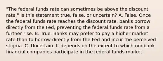 ​"The federal funds rate can sometimes be above the discount​ rate." Is this statement​ true, false, or​ uncertain? A. False. Once the federal funds rate reaches the discount​ rate, banks borrow directly from the​ Fed, preventing the federal funds rate from a further rise. B. True. Banks may prefer to pay a higher market rate than to borrow directly from the Fed and incur the perceived stigma. C. Uncertain. It depends on the extent to which nonbank financial companies participate in the federal funds market.