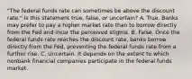 ​"The federal funds rate can sometimes be above the discount​ rate." Is this statement​ true, false, or​ uncertain? A. True. Banks may prefer to pay a higher market rate than to borrow directly from the Fed and incur the perceived stigma. B. False. Once the federal funds rate reaches the discount​ rate, banks borrow directly from the​ Fed, preventing the federal funds rate from a further rise. C. Uncertain. It depends on the extent to which nonbank financial companies participate in the federal funds market.