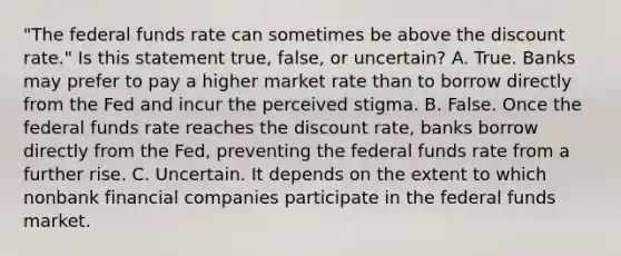 ​"The federal funds rate can sometimes be above the discount​ rate." Is this statement​ true, false, or​ uncertain? A. True. Banks may prefer to pay a higher market rate than to borrow directly from the Fed and incur the perceived stigma. B. False. Once the federal funds rate reaches the discount​ rate, banks borrow directly from the​ Fed, preventing the federal funds rate from a further rise. C. Uncertain. It depends on the extent to which nonbank financial companies participate in the federal funds market.