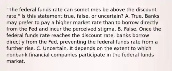 "The federal funds rate can sometimes be above the discount​ rate." Is this statement​ true, false, or​ uncertain? A. True. Banks may prefer to pay a higher market rate than to borrow directly from the Fed and incur the perceived stigma. B. False. Once the federal funds rate reaches the discount​ rate, banks borrow directly from the​ Fed, preventing the federal funds rate from a further rise. C. Uncertain. It depends on the extent to which nonbank financial companies participate in the federal funds market.