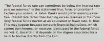 ​"The federal funds rate can sometimes be below the interest rate paid on​ reserves." Is this statement​ true, false, or​ uncertain? Explain your answer. A. False. Banks would prefer earning a​ risk-free interest rate rather than loaning excess reserves in the more risky federal funds market at an equivalent or lower rate. B. True. This may happen because nonbank financial​ institutions, which cannot earn interest on​ reserves, participate in the federal funds market. C. Uncertain. It depends on the stigma associated for a bank to borrow directly from the Fed.