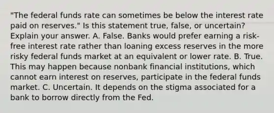 ​"The federal funds rate can sometimes be below the interest rate paid on​ reserves." Is this statement​ true, false, or​ uncertain? Explain your answer. A. False. Banks would prefer earning a​ risk-free interest rate rather than loaning excess reserves in the more risky federal funds market at an equivalent or lower rate. B. True. This may happen because nonbank financial​ institutions, which cannot earn interest on​ reserves, participate in the federal funds market. C. Uncertain. It depends on the stigma associated for a bank to borrow directly from the Fed.