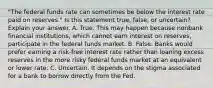 "The federal funds rate can sometimes be below the interest rate paid on​ reserves." Is this statement​ true, false, or​ uncertain? Explain your answer. A. True. This may happen because nonbank financial​ institutions, which cannot earn interest on​ reserves, participate in the federal funds market. B. False. Banks would prefer earning a​ risk-free interest rate rather than loaning excess reserves in the more risky federal funds market at an equivalent or lower rate. C. Uncertain. It depends on the stigma associated for a bank to borrow directly from the Fed.