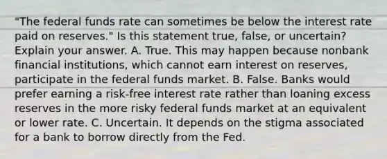 "The federal funds rate can sometimes be below the interest rate paid on​ reserves." Is this statement​ true, false, or​ uncertain? Explain your answer. A. True. This may happen because nonbank financial​ institutions, which cannot earn interest on​ reserves, participate in the federal funds market. B. False. Banks would prefer earning a​ risk-free interest rate rather than loaning excess reserves in the more risky federal funds market at an equivalent or lower rate. C. Uncertain. It depends on the stigma associated for a bank to borrow directly from the Fed.