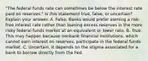 "The federal funds rate can sometimes be below the interest rate paid on​ reserves." Is this statement​ true, false, or​ uncertain? Explain your answer. A. False. Banks would prefer earning a​ risk-free interest rate rather than loaning excess reserves in the more risky federal funds market at an equivalent or lower rate. B. True. This may happen because nonbank financial​ institutions, which cannot earn interest on​ reserves, participate in the federal funds market. C. Uncertain. It depends on the stigma associated for a bank to borrow directly from the Fed.