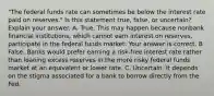 ​"The federal funds rate can sometimes be below the interest rate paid on​ reserves." Is this statement​ true, false, or​ uncertain? Explain your answer. A. True. This may happen because nonbank financial​ institutions, which cannot earn interest on​ reserves, participate in the federal funds market. Your answer is correct. B False. Banks would prefer earning a​ risk-free interest rate rather than loaning excess reserves in the more risky federal funds market at an equivalent or lower rate. C. Uncertain. It depends on the stigma associated for a bank to borrow directly from the Fed.