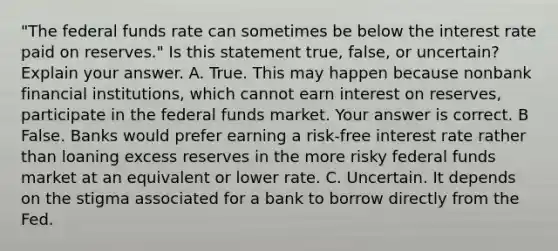 ​"The federal funds rate can sometimes be below the interest rate paid on​ reserves." Is this statement​ true, false, or​ uncertain? Explain your answer. A. True. This may happen because nonbank financial​ institutions, which cannot earn interest on​ reserves, participate in the federal funds market. Your answer is correct. B False. Banks would prefer earning a​ risk-free interest rate rather than loaning excess reserves in the more risky federal funds market at an equivalent or lower rate. C. Uncertain. It depends on the stigma associated for a bank to borrow directly from the Fed.