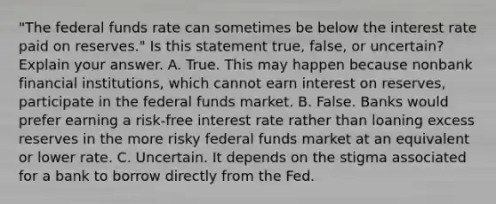 ​"The federal funds rate can sometimes be below the interest rate paid on​ reserves." Is this statement​ true, false, or​ uncertain? Explain your answer. A. True. This may happen because nonbank financial​ institutions, which cannot earn interest on​ reserves, participate in the federal funds market. B. False. Banks would prefer earning a​ risk-free interest rate rather than loaning excess reserves in the more risky federal funds market at an equivalent or lower rate. C. Uncertain. It depends on the stigma associated for a bank to borrow directly from the Fed.