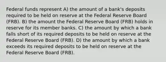 Federal funds represent A) the amount of a bank's deposits required to be held on reserve at the Federal Reserve Board (FRB). B) the amount the Federal Reserve Board (FRB) holds in reserve for its member banks. C) the amount by which a bank falls short of its required deposits to be held on reserve at the Federal Reserve Board (FRB). D) the amount by which a bank exceeds its required deposits to be held on reserve at the Federal Reserve Board (FRB).