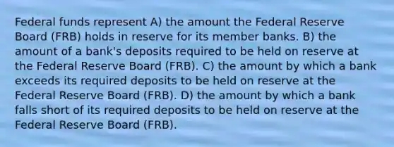 Federal funds represent A) the amount the Federal Reserve Board (FRB) holds in reserve for its member banks. B) the amount of a bank's deposits required to be held on reserve at the Federal Reserve Board (FRB). C) the amount by which a bank exceeds its required deposits to be held on reserve at the Federal Reserve Board (FRB). D) the amount by which a bank falls short of its required deposits to be held on reserve at the Federal Reserve Board (FRB).