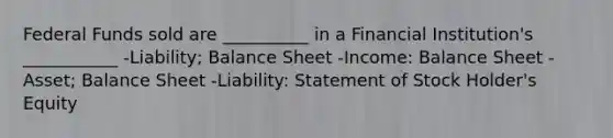 Federal Funds sold are __________ in a Financial Institution's ___________ -Liability; Balance Sheet -Income: Balance Sheet -Asset; Balance Sheet -Liability: Statement of Stock Holder's Equity