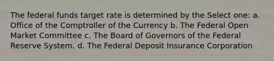 The federal funds target rate is determined by the Select one: a. Office of the Comptroller of the Currency b. The Federal Open Market Committee c. The Board of Governors of the Federal Reserve System. d. The Federal Deposit Insurance Corporation