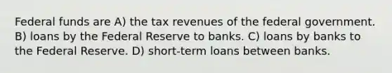 Federal funds are A) the tax revenues of the federal government. B) loans by the Federal Reserve to banks. C) loans by banks to the Federal Reserve. D) short-term loans between banks.