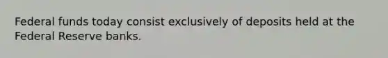 Federal funds today consist exclusively of deposits held at the Federal Reserve banks.