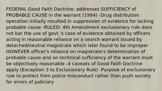 FEDERAL Good Faith Doctrine; addresses SUFFICIENCY of PROBABLE CAUSE in the warrant (1984) -Drug distribution operation initially resulted in suppression of evidence for lacking probable cause -RULED: 4th Amendment exclusionary rule does not bar the use of govt.'s case of evidence obtained by officers acting in reasonable reliance on a search warrant issued by detached/neutral magistrate which later found to be improper HOWEVER officer's reliance on magistrate's determination of probable cause and on technical sufficiency of the warrant must be objectively reasonable -4 caveats of Good Faith Doctrine apply (Exception 3 to Exclusionary Rule) -Purpose of exclusionary rule to protect from police misconduct rather than push society for errors of judiciary