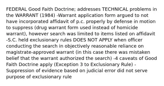 FEDERAL Good Faith Doctrine; addresses TECHNICAL problems in the WARRANT (1984) -Warrant application form argued to not have incorporated affidavit of p.c. properly by defense in motion to suppress (drug warrant form used instead of homicide warrant), however search was limited to items listed on affidavit -S.C. held exclusionary rules DOES NOT APPLY when officer conducting the search in objectively reasonable reliance on magistrate-approved warrant (in this case there was mistaken belief that the warrant authorized the search) -4 caveats of Good Faith Doctrine apply (Exception 3 to Exclusionary Rule) -Suppression of evidence based on judicial error did not serve purpose of exclusionary rule