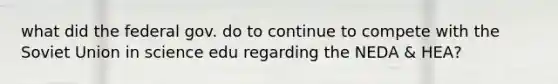 what did the federal gov. do to continue to compete with the Soviet Union in science edu regarding the NEDA & HEA?