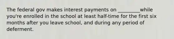 The federal gov makes interest payments on _________while you're enrolled in the school at least half-time for the first six months after you leave school, and during any period of deferment.