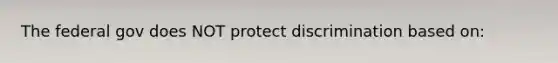 The federal gov does NOT protect discrimination based on: