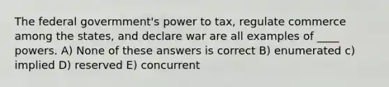 The federal govermment's power to tax, regulate commerce among the states, and declare war are all examples of ____ powers. A) None of these answers is correct B) enumerated c) implied D) reserved E) concurrent