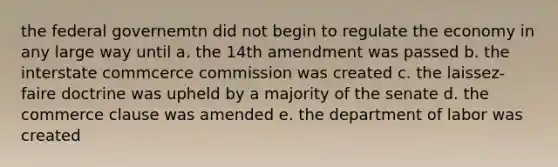 the federal governemtn did not begin to regulate the economy in any large way until a. the 14th amendment was passed b. the interstate commcerce commission was created c. the laissez-faire doctrine was upheld by a majority of the senate d. the commerce clause was amended e. the department of labor was created