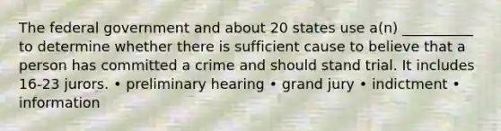 The federal government and about 20 states use a(n) __________ to determine whether there is sufficient cause to believe that a person has committed a crime and should stand trial. It includes 16-23 jurors. • preliminary hearing • grand jury • indictment • information