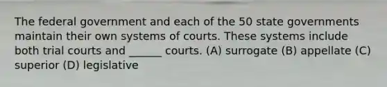 The federal government and each of the 50 state governments maintain their own systems of courts. These systems include both trial courts and ______ courts. (A) surrogate (B) appellate (C) superior (D) legislative