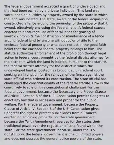 The federal government accepted a grant of undeveloped land that had been owned by a private individual. This land was surrounded on all sides by property owned by the state in which the land was located. The state, aware of the federal acquisition, constructed a fence around the perimeter of the property that it owned, effectively enclosing the federal land. A federal statute enacted to encourage use of federal lands for grazing of livestock prohibits the construction or maintenance of a fence around federal land by anyone without color of title to the enclosed federal property or who does not act in the good faith belief that the enclosed federal property belongs to him. The statute authorizes enforcement of the prohibition through legal action in federal court brought by the federal district attorney for the district in which the land is located. Pursuant to the statute, the federal district attorney for the district in which the undeveloped land is located has brought suit in federal court, seeking an injunction for the removal of the fence against the state official who ordered its construction. The state official has challenged the constitutionality of the federal statute. How is the court likely to rule on this constitutional challenge? For the federal government, because the Necessary and Proper Clause of Article I, Section 8 of the U.S. Constitution permits Congress to enact any law that is necessary and proper for the public welfare. For the federal government, because the Property Clause of Article IV, Section 3 of the U.S. Constitution gives Congress the right to protect public lands from nuisances erected on adjoining property. For the state government, because the Tenth Amendment reserves for the states their traditional power over the regulation of land found within the state. For the state government, because, under the U.S. Constitution, the federal government is one of limited powers and does not possess the general police powers of the state.