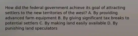 How did the federal government achieve its goal of attracting settlers to the new territories of the west? A. By providing advanced farm equipment B. By giving significant tax breaks to potential settlers C. By making land easily available D. By punishing land speculators