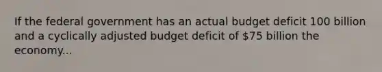 If the federal government has an actual budget deficit 100 billion and a cyclically adjusted budget deficit of 75 billion the economy...