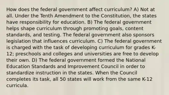 How does the federal government affect curriculum? A) Not at all. Under the Tenth Amendment to the Constitution, the states have responsibility for education. B) The federal government helps shape curriculum through promoting goals, content standards, and testing. The federal government also sponsors legislation that influences curriculum. C) The federal government is charged with the task of developing curriculum for grades K-12; preschools and colleges and universities are free to develop their own. D) The federal government formed the National Education Standards and Improvement Council in order to standardize instruction in the states. When the Council completes its task, all 50 states will work from the same K-12 curricula.