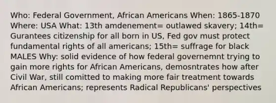 Who: Federal Government, African Americans When: 1865-1870 Where: USA What: 13th amdenement= outlawed skavery; 14th= Gurantees citizenship for all born in US, Fed gov must protect fundamental rights of all americans; 15th= suffrage for black MALES Why: solid evidence of how federal governemnt trying to gain more rights for African Americans, demosntrates how after Civil War, still comitted to making more fair treatment towards African Americans; represents Radical Republicans' perspectives