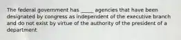 The federal government has _____ agencies that have been designated by congress as independent of the executive branch and do not exist by virtue of the authority of the president of a department