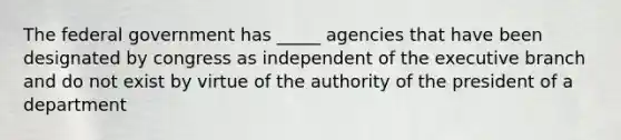 The federal government has _____ agencies that have been designated by congress as independent of the executive branch and do not exist by virtue of the authority of the president of a department