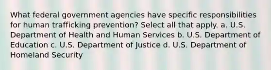 What federal government agencies have specific responsibilities for human trafficking prevention? Select all that apply. a. U.S. Department of Health and Human Services b. U.S. Department of Education c. U.S. Department of Justice d. U.S. Department of Homeland Security