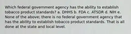 Which federal government agency has the ability to establish tobacco product standards? a. DHHS b. FDA c. ATSDR d. NIH e. None of the above; there is no federal government agency that has the ability to establish tobacco product standards. That is all done at the state and local level.