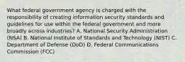 What federal government agency is charged with the responsibility of creating information security standards and guidelines for use within the federal government and more broadly across industries? A. National Security Administration (NSA) B. National Institute of Standards and Technology (NIST) C. Department of Defense (DoD) D. Federal Communications Commission (FCC)