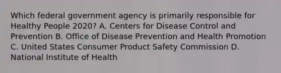 Which federal government agency is primarily responsible for Healthy People 2020? A. Centers for Disease Control and Prevention B. Office of Disease Prevention and Health Promotion C. United States Consumer Product Safety Commission D. National Institute of Health