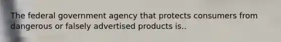 The federal government agency that protects consumers from dangerous or falsely advertised products is..