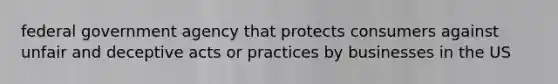 federal government agency that protects consumers against unfair and deceptive acts or practices by businesses in the US