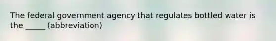 The federal government agency that regulates bottled water is the _____ (abbreviation)