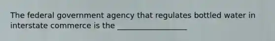 The federal government agency that regulates bottled water in interstate commerce is the __________________