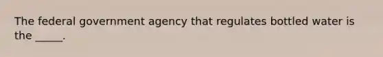 The federal government agency that regulates bottled water is the _____.