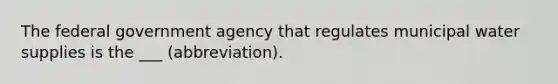 The federal government agency that regulates municipal water supplies is the ___ (abbreviation).