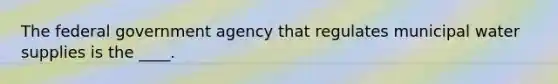 The federal government agency that regulates municipal water supplies is the ____.