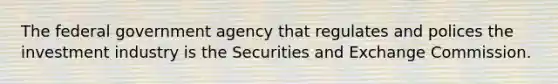 The federal government agency that regulates and polices the investment industry is the Securities and Exchange Commission.