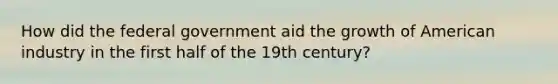 How did the federal government aid the growth of American industry in the first half of the 19th century?