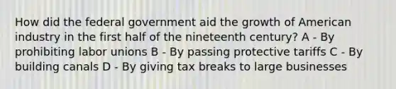 How did the federal government aid the growth of American industry in the first half of the nineteenth century? A - By prohibiting labor unions B - By passing protective tariffs C - By building canals D - By giving tax breaks to large businesses